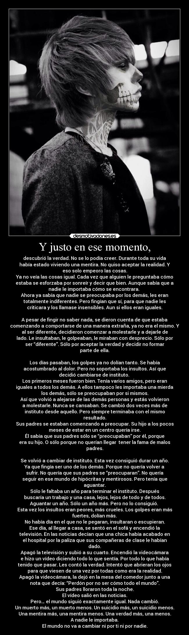 Y justo en ese momento, - descubrió la verdad. No se lo podía creer. Durante toda su vida
había estado viviendo una mentira. No quiso aceptar la realidad. Y
eso solo empeoro las cosas.
Ya no veía las cosas igual. Cada vez que alguien le preguntaba cómo
estaba se esforzaba por sonreír y decir que bien. Aunque sabía que a
nadie le importaba cómo se encontrara. 
Ahora ya sabía que nadie se preocupaba por los demás, les eran
totalmente indiferentes. Pero fingían que sí, para que nadie les
criticara y los llamase insensibles. Aun si ellos eran iguales.

A pesar de fingir no saber nada, se dieron cuenta de que estaba
comenzando a comportarse de una manera extraña, ya no era el mismo. Y
al ser diferente, decidieron comenzar a molestarle y a dejarle de
lado. Le insultaban, le golpeaban, le miraban con desprecio. Sólo por
ser “diferente”. Sólo por aceptar la verdad y decidir no formar
parte de ella.

Los días pasaban, los golpes ya no dolían tanto. Se había
acostumbrado al dolor. Pero no soportaba los insultos. Así que
decidió cambiarse de instituto. 
Los primeros meses fueron bien. Tenía varios amigos, pero eran
iguales a todos los demás. A ellos tampoco les importaba una mierda
los demás, sólo se preocupaban por si mismos.
Así que volvió a alejarse de las demás personas y estás volvieron
a molestarle. Nunca se cansaban. Se cambió dos veces más de
instituto desde aquello. Pero siempre terminaba con el mismo
resultado.
Sus padres se estaban comenzando a preocupar. Su hijo a los pocos
meses de estar en un centro quería irse.
Él sabía que sus padres sólo se “preocupaban” por él, porque
era su hijo. O sólo porque no querían llegar  tener la fama de malos
padres.

Se volvió a cambiar de instituto. Esta vez consiguió durar un año.
Ya que fingía ser uno de los demás. Porque no quería volver a
sufrir. No quería que sus padres se “preocuparan”. No quería
seguir en ese mundo de hipócritas y mentirosos. Pero tenía que
aguantar.
Sólo le faltaba un año para terminar el instituto. Después
buscaría un trabajo y una casa, lejos, lejos de todo y de todos.
Aguantar un año. Sólo un año más. Pero no lo consiguió. 
Esta vez los insultos eran peores, más crueles. Los golpes eran más
fuertes, dolían más.
No había día en el que no le pegaran, insultaran o escupieran.
Ese día, al llegar a casa, se sentó en el sofá y encendió la
televisión. En las noticias decían que una chica había acabado en
el hospital por la paliza que sus compañeras de clase le habían
dado.
Apagó la televisión y subió a su cuarto. Encendió la videocámara
e hizo un vídeo diciendo todo lo que sentía. Por todo lo que había
tenido que pasar. Les contó la verdad. Intentó que abrieran los ojos
para que viesen de una vez por todas como era la realidad.
Apagó la videocámara, la dejó en la mesa del comedor junto a una
nota que decía: “Perdón por no ser cómo todo el mundo”.
Sus padres lloraron toda la noche.
El vídeo salió en las noticias.
Pero… el mundo siguió exactamente igual. Nada cambió.
Un muerto más, un muerto menos. Un suicidio más, un suicidio menos.
Una mentira más, una mentira menos. Una verdad más, una menos.
A nadie le importaba.
El mundo no va a cambiar ni por ti ni por nadie.