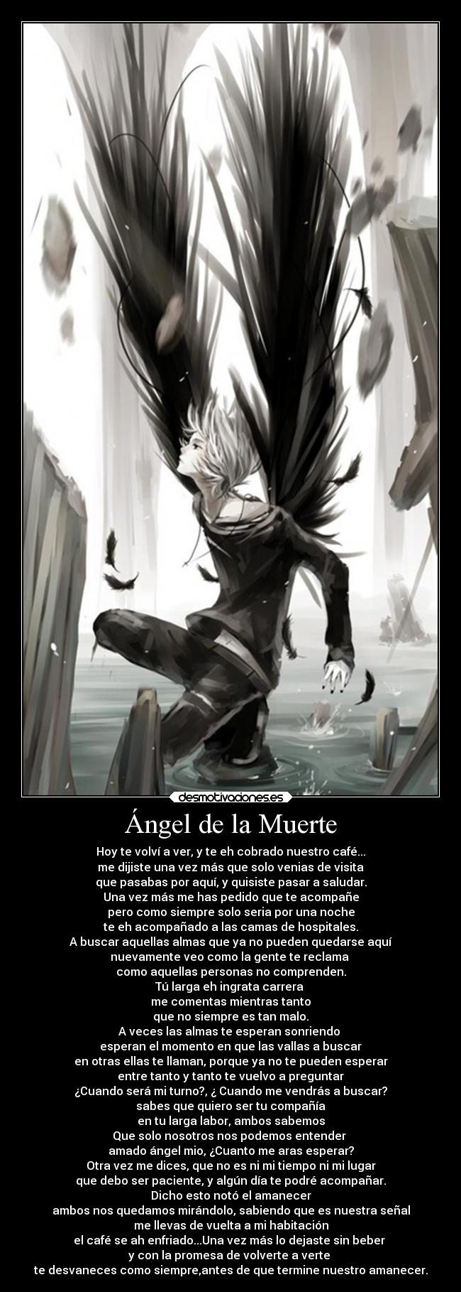 Ángel de la Muerte - Hoy te volví a ver, y te eh cobrado nuestro café...
me dijiste una vez más que solo venias de visita
que pasabas por aquí, y quisiste pasar a saludar.
Una vez más me has pedido que te acompañe
pero como siempre solo seria por una noche
te eh acompañado a las camas de hospitales.
A buscar aquellas almas que ya no pueden quedarse aquí
nuevamente veo como la gente te reclama 
como aquellas personas no comprenden.
Tú larga eh ingrata carrera 
me comentas mientras tanto
que no siempre es tan malo.
A veces las almas te esperan sonriendo 
esperan el momento en que las vallas a buscar
en otras ellas te llaman, porque ya no te pueden esperar
entre tanto y tanto te vuelvo a preguntar
¿Cuando será mi turno?, ¿ Cuando me vendrás a buscar?
sabes que quiero ser tu compañía
en tu larga labor, ambos sabemos
Que solo nosotros nos podemos entender 
amado ángel mio, ¿Cuanto me aras esperar?
Otra vez me dices, que no es ni mi tiempo ni mi lugar
que debo ser paciente, y algún día te podré acompañar.
Dicho esto notó el amanecer
ambos nos quedamos mirándolo, sabiendo que es nuestra señal
me llevas de vuelta a mi habitación
el café se ah enfriado...Una vez más lo dejaste sin beber 
y con la promesa de volverte a verte 
te desvaneces como siempre,antes de que termine nuestro amanecer.