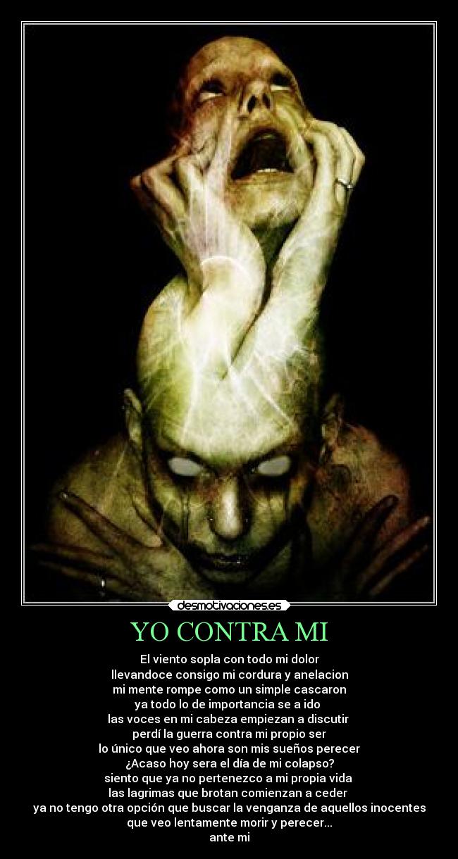 YO CONTRA MI - El viento sopla con todo mi dolor
llevandoce consigo mi cordura y anelacion
mi mente rompe como un simple cascaron
ya todo lo de importancia se a ido
las voces en mi cabeza empiezan a discutir
perdí la guerra contra mi propio ser
lo único que veo ahora son mis sueños perecer
¿Acaso hoy sera el día de mi colapso?
siento que ya no pertenezco a mi propia vida
las lagrimas que brotan comienzan a ceder
ya no tengo otra opción que buscar la venganza de aquellos inocentes
que veo lentamente morir y perecer...
ante mi