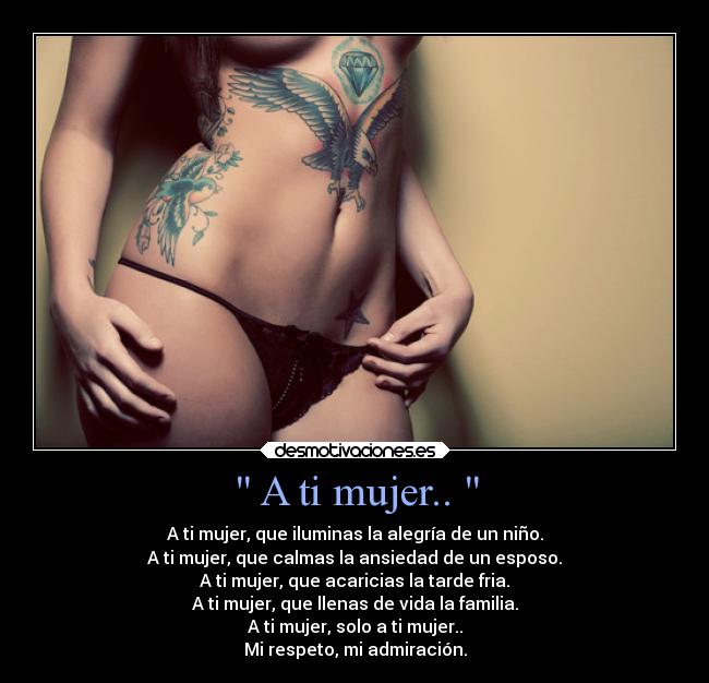  A ti mujer..  - A ti mujer, que iluminas la alegría de un niño.
A ti mujer, que calmas la ansiedad de un esposo.
A ti mujer, que acaricias la tarde fria.
A ti mujer, que llenas de vida la familia.
A ti mujer, solo a ti mujer..
Mi respeto, mi admiración.