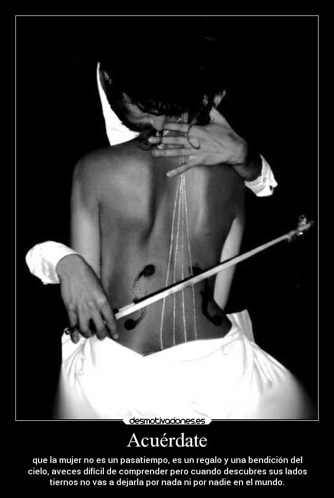 Acuérdate - que la mujer no es un pasatiempo, es un regalo y una bendición del
cielo, aveces difícil de comprender pero cuando descubres sus lados
tiernos no vas a dejarla por nada ni por nadie en el mundo.