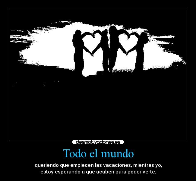 Todo el mundo - queriendo que empiecen las vacaciones, mientras yo,
estoy esperando a que acaben para poder verte.