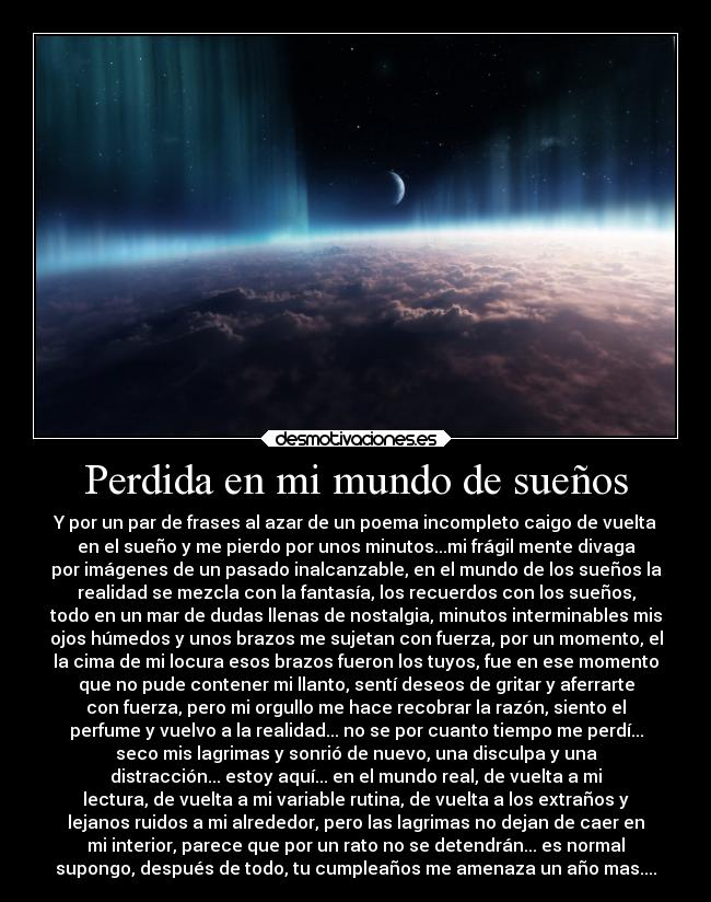 Perdida en mi mundo de sueños - Y por un par de frases al azar de un poema incompleto caigo de vuelta
en el sueño y me pierdo por unos minutos...mi frágil mente divaga
por imágenes de un pasado inalcanzable, en el mundo de los sueños la
realidad se mezcla con la fantasía, los recuerdos con los sueños,
todo en un mar de dudas llenas de nostalgia, minutos interminables mis
ojos húmedos y unos brazos me sujetan con fuerza, por un momento, el
la cima de mi locura esos brazos fueron los tuyos, fue en ese momento
que no pude contener mi llanto, sentí deseos de gritar y aferrarte
con fuerza, pero mi orgullo me hace recobrar la razón, siento el
perfume y vuelvo a la realidad... no se por cuanto tiempo me perdí...
seco mis lagrimas y sonrió de nuevo, una disculpa y una
distracción... estoy aquí... en el mundo real, de vuelta a mi
lectura, de vuelta a mi variable rutina, de vuelta a los extraños y
lejanos ruidos a mi alrededor, pero las lagrimas no dejan de caer en
mi interior, parece que por un rato no se detendrán... es normal
supongo, después de todo, tu cumpleaños me amenaza un año mas....