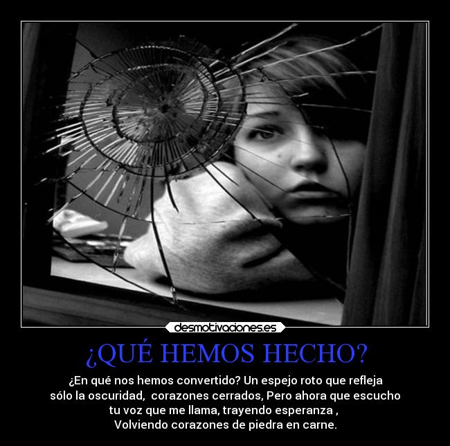 ¿QUÉ HEMOS HECHO? - ¿En qué nos hemos convertido? Un espejo roto que refleja
sólo la oscuridad, corazones cerrados, Pero ahora que escucho
tu voz que me llama, trayendo esperanza ,
Volviendo corazones de piedra en carne.