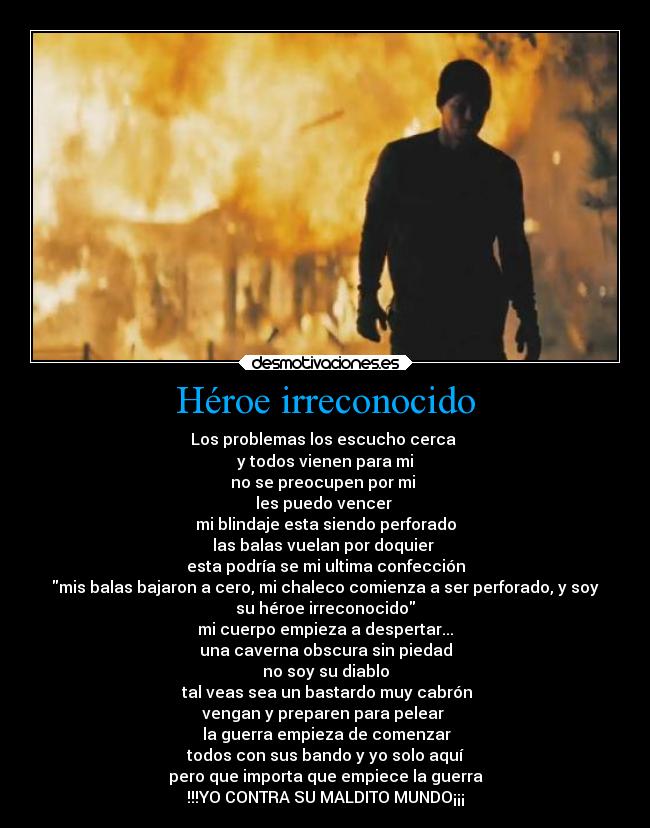 Héroe irreconocido - Los problemas los escucho cerca
y todos vienen para mi
no se preocupen por mi
les puedo vencer
mi blindaje esta siendo perforado
las balas vuelan por doquier
esta podría se mi ultima confección
mis balas bajaron a cero, mi chaleco comienza a ser perforado, y soy
su héroe irreconocido
mi cuerpo empieza a despertar...
una caverna obscura sin piedad
no soy su diablo
tal veas sea un bastardo muy cabrón
vengan y preparen para pelear
la guerra empieza de comenzar
todos con sus bando y yo solo aquí
pero que importa que empiece la guerra
!!!YO CONTRA SU MALDITO MUNDO¡¡¡