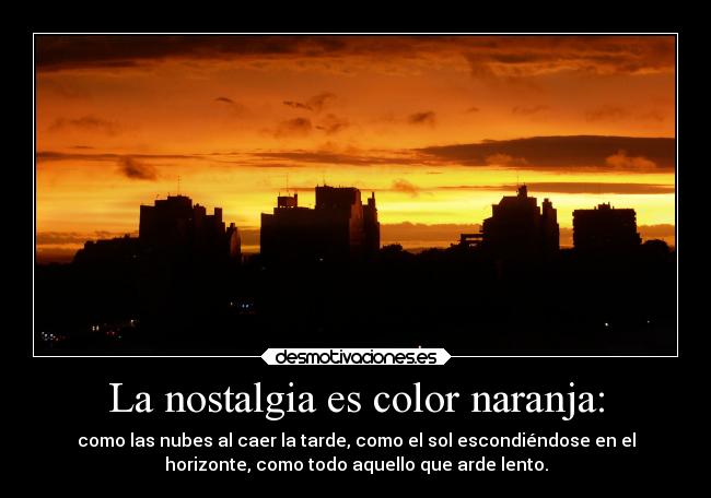 La nostalgia es color naranja: - como las nubes al caer la tarde, como el sol escondiéndose en el
horizonte, como todo aquello que arde lento.