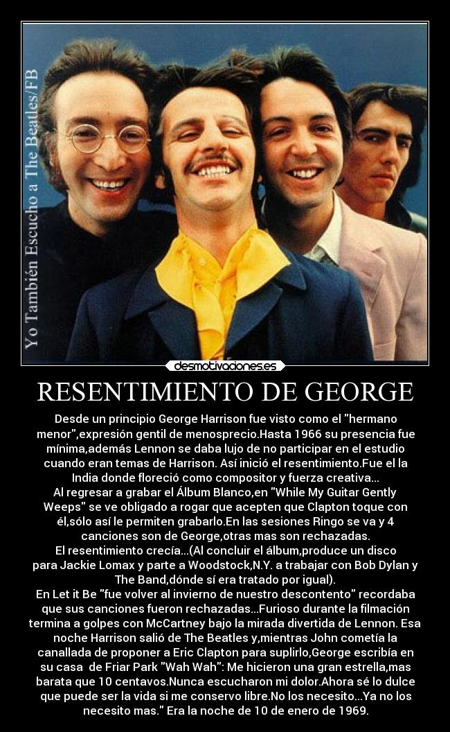 RESENTIMIENTO DE GEORGE - Desde un principio George Harrison fue visto como el hermano
menor,expresión gentil de menosprecio.Hasta 1966 su presencia fue
mínima,además Lennon se daba lujo de no participar en el estudio
cuando eran temas de Harrison. Así inició el resentimiento.Fue el la
India donde floreció como compositor y fuerza creativa...
Al regresar a grabar el Álbum Blanco,en While My Guitar Gently
Weeps se ve obligado a rogar que acepten que Clapton toque con
él,sólo así le permiten grabarlo.En las sesiones Ringo se va y 4
canciones son de George,otras mas son rechazadas.
El resentimiento crecía...(Al concluir el álbum,produce un disco
para Jackie Lomax y parte a Woodstock,N.Y. a trabajar con Bob Dylan y
The Band,dónde sí era tratado por igual).
En Let it Be fue volver al invierno de nuestro descontento recordaba
que sus canciones fueron rechazadas...Furioso durante la filmación
termina a golpes con McCartney bajo la mirada divertida de Lennon. Esa
noche Harrison salió de The Beatles y,mientras John cometía la
canallada de proponer a Eric Clapton para suplirlo,George escribía en
su casa  de Friar Park Wah Wah: Me hicieron una gran estrella,mas
barata que 10 centavos.Nunca escucharon mi dolor.Ahora sé lo dulce
que puede ser la vida si me conservo libre.No los necesito...Ya no los
necesito mas. Era la noche de 10 de enero de 1969.