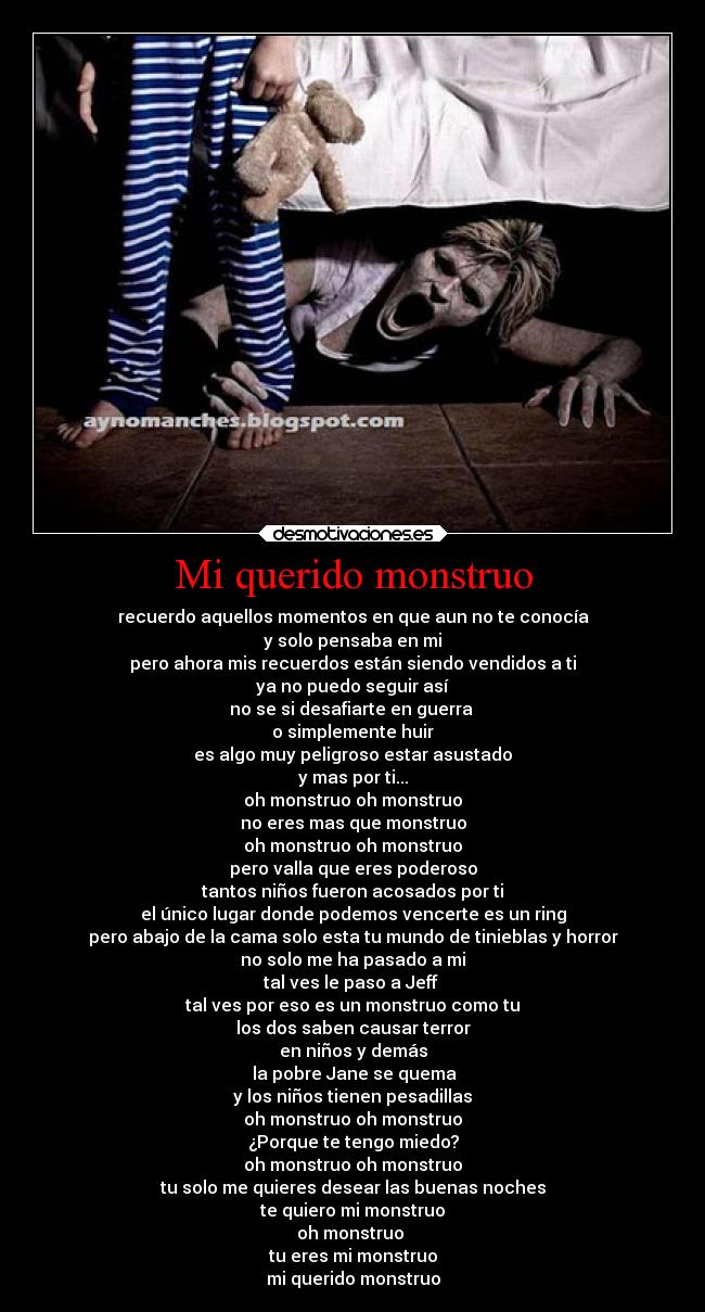 Mi querido monstruo - recuerdo aquellos momentos en que aun no te conocía
y solo pensaba en mi
pero ahora mis recuerdos están siendo vendidos a ti
ya no puedo seguir así
no se si desafiarte en guerra
o simplemente huir
es algo muy peligroso estar asustado
y mas por ti...
oh monstruo oh monstruo
no eres mas que monstruo
oh monstruo oh monstruo
pero valla que eres poderoso
tantos niños fueron acosados por ti
el único lugar donde podemos vencerte es un ring
pero abajo de la cama solo esta tu mundo de tinieblas y horror
no solo me ha pasado a mi
tal ves le paso a Jeff
tal ves por eso es un monstruo como tu
los dos saben causar terror
en niños y demás
la pobre Jane se quema
y los niños tienen pesadillas
oh monstruo oh monstruo
¿Porque te tengo miedo?
oh monstruo oh monstruo
tu solo me quieres desear las buenas noches
te quiero mi monstruo
oh monstruo
tu eres mi monstruo
mi querido monstruo