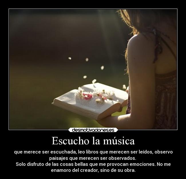 Escucho la música - que merece ser escuchada, leo libros que merecen ser leídos, observo
paisajes que merecen ser observados.
Solo disfruto de las cosas bellas que me provocan emociones. No me
enamoro del creador, sino de su obra.