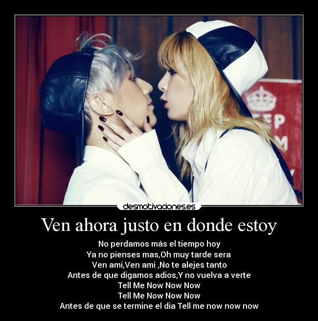 Ven ahora justo en donde estoy - No perdamos más el tiempo hoy
Ya no pienses mas,Oh muy tarde sera
Ven ami,Ven ami ,No te alejes tanto
Antes de que digamos adios,Y no vuelva a verte
Tell Me Now Now Now
Tell Me Now Now Now
Antes de que se termine el dia Tell me now now now