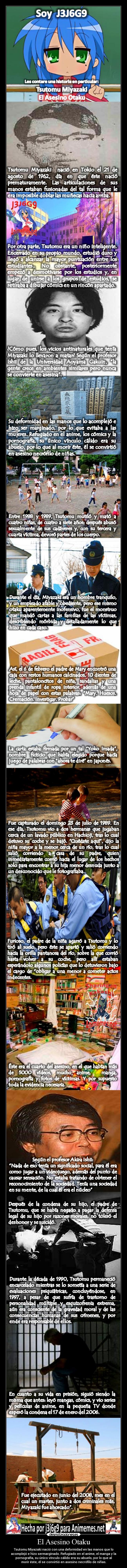 El Asesino Otaku - Tsutomu Miyazaki nació con una deformidad en las manos que lo
acomplejó e hizo sermarginado. Refugiado en el anime, el manga y la
pornografía, su único vínculo cálido era su abuelo, por lo que al
morir éste, él se convirtió en asesino necrófilo de niñas.