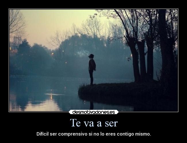 Te va a ser - Difícil ser comprensivo si no lo eres contigo mismo.
