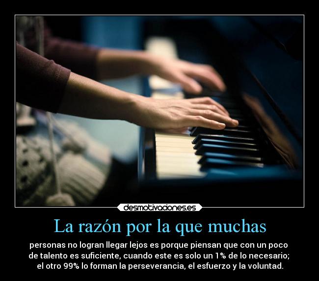 La razón por la que muchas - personas no logran llegar lejos es porque piensan que con un poco 
de talento es suficiente, cuando este es solo un 1% de lo necesario; 
el otro 99% lo forman la perseverancia, el esfuerzo y la voluntad.