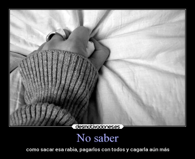 No saber - como sacar esa rabia, pagarlos con todos y cagarla aún más