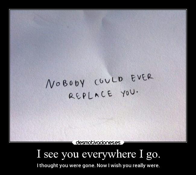 I see you everywhere I go. - I thought you were gone. Now I wish you really were.