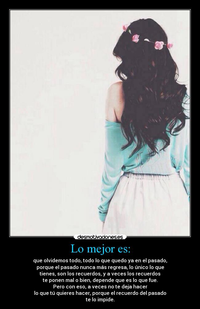 Lo mejor es: - que olvidemos todo, todo lo que quedo ya en el pasado,
porque el pasado nunca más regresa, lo único lo que
tienes, son los recuerdos, y a veces los recuerdos
te ponen mal o bien, depende que es lo que fue.
Pero con eso, a veces no te deja hacer
lo que tú quieres hacer, porque el recuerdo del pasado
te lo impide.