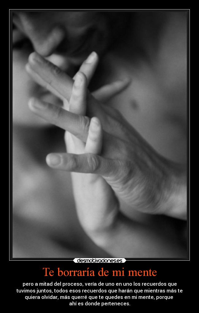 Te borraría de mi mente - pero a mitad del proceso, vería de uno en uno los recuerdos que
tuvimos juntos, todos esos recuerdos que harán que mientras más te
quiera olvidar, más querré que te quedes en mi mente, porque 
ahí es donde perteneces.