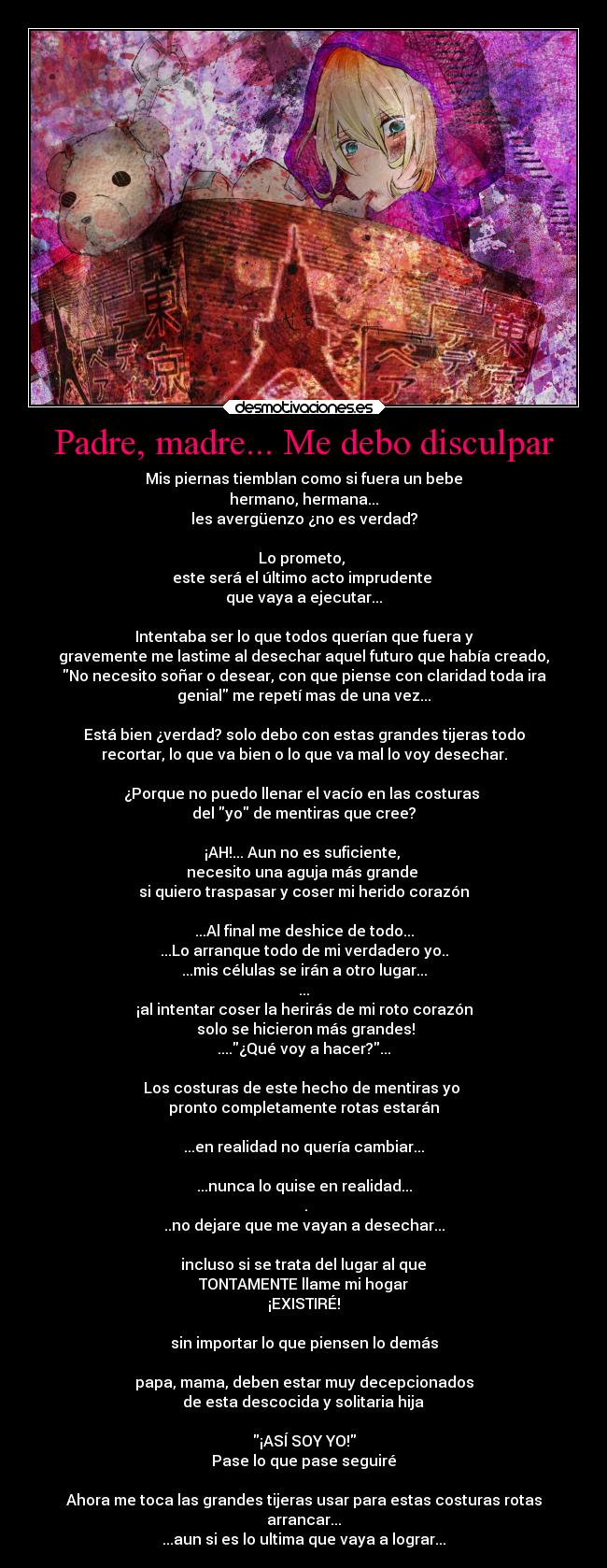 Padre, madre... Me debo disculpar - Mis piernas tiemblan como si fuera un bebe
hermano, hermana...
les avergüenzo ¿no es verdad?
Lo prometo,
este será el último acto imprudente
que vaya a ejecutar...
Intentaba ser lo que todos querían que fuera y
gravemente me lastime al desechar aquel futuro que había creado,
No necesito soñar o desear, con que piense con claridad toda ira
genial me repetí mas de una vez...
Está bien ¿verdad? solo debo con estas grandes tijeras todo
recortar, lo que va bien o lo que va mal lo voy desechar.
¿Porque no puedo llenar el vacío en las costuras
del yo de mentiras que cree?
¡AH!... Aun no es suficiente,
necesito una aguja más grande
si quiero traspasar y coser mi herido corazón
...Al final me deshice de todo...
...Lo arranque todo de mi verdadero yo..
...mis células se irán a otro lugar...
...
¡al intentar coser la herirás de mi roto corazón
solo se hicieron más grandes!
....¿Qué voy a hacer?...
Los costuras de este hecho de mentiras yo
pronto completamente rotas estarán
...en realidad no quería cambiar...
...nunca lo quise en realidad...
.
..no dejare que me vayan a desechar...
incluso si se trata del lugar al que
TONTAMENTE llame mi hogar
¡EXISTIRÉ!
sin importar lo que piensen lo demás
papa, mama, deben estar muy decepcionados
de esta descocida y solitaria hija
¡ASÍ SOY YO!
Pase lo que pase seguiré
Ahora me toca las grandes tijeras usar para estas costuras rotas
arrancar...
...aun si es lo ultima que vaya a lograr...