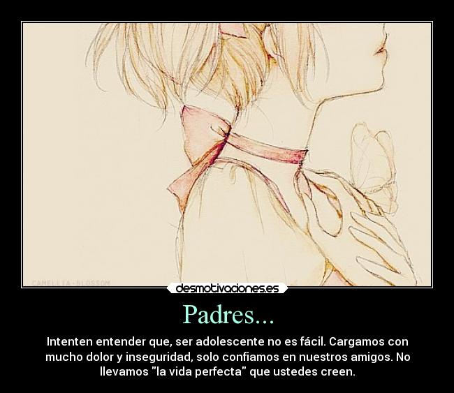 Padres... - Intenten entender que, ser adolescente no es fácil. Cargamos con
mucho dolor y inseguridad, solo confiamos en nuestros amigos. No
llevamos la vida perfecta que ustedes creen.