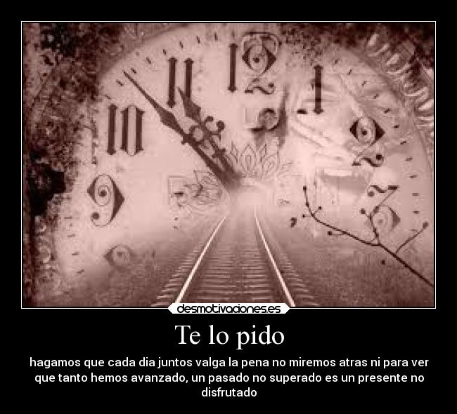 Te lo pido - hagamos que cada dia juntos valga la pena no miremos atras ni para ver
que tanto hemos avanzado, un pasado no superado es un presente no
disfrutado
