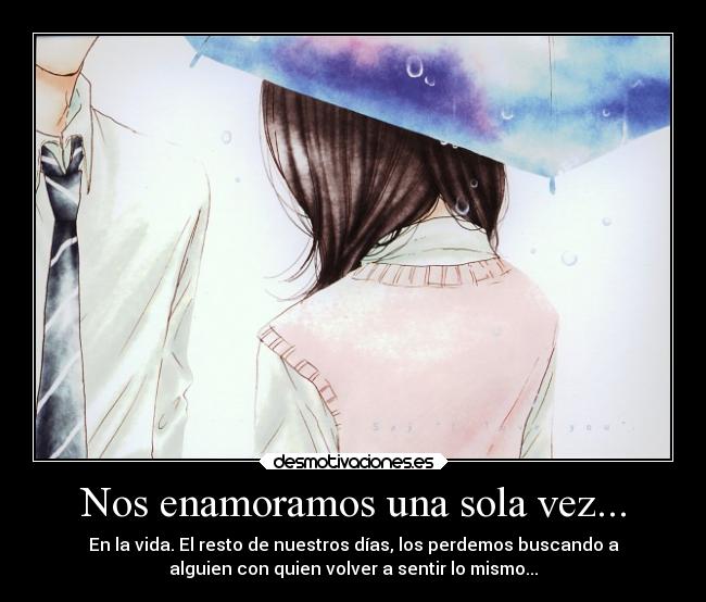 Nos enamoramos una sola vez... - En la vida. El resto de nuestros días, los perdemos buscando a
alguien con quien volver a sentir lo mismo...