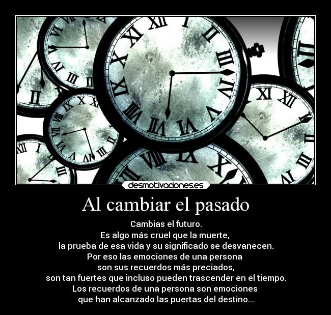 Al cambiar el pasado - Cambias el futuro.
Es algo más cruel que la muerte, 
la prueba de esa vida y su significado se desvanecen.
Por eso las emociones de una persona 
son sus recuerdos más preciados,
son tan fuertes que incluso pueden trascender en el tiempo.
Los recuerdos de una persona son emociones 
que han alcanzado las puertas del destino...