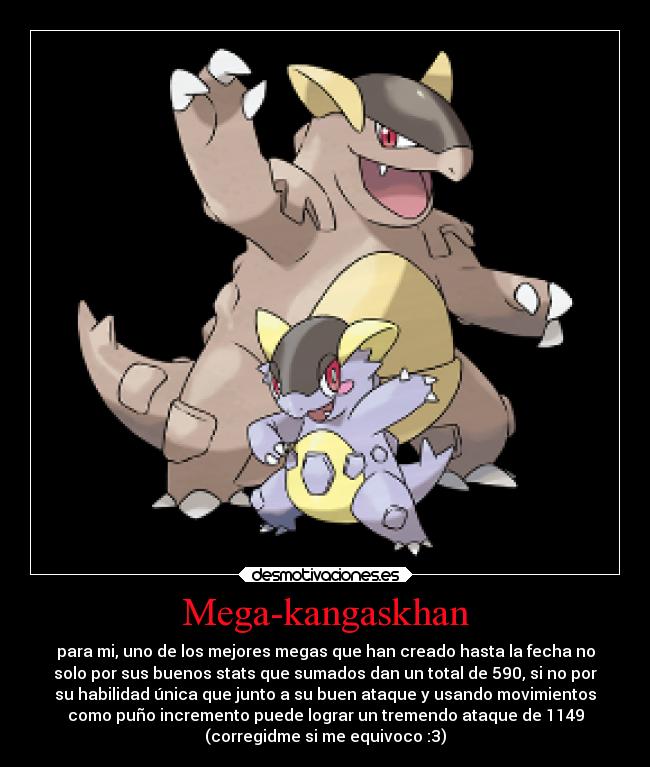Mega-kangaskhan - para mi, uno de los mejores megas que han creado hasta la fecha no
solo por sus buenos stats que sumados dan un total de 590, si no por
su habilidad única que junto a su buen ataque y usando movimientos
como puño incremento puede lograr un tremendo ataque de 1149
(corregidme si me equivoco :3)
