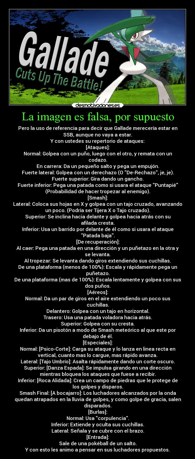 La imagen es falsa, por supuesto - Pero la uso de referencia para decir que Gallade merecería estar en
SSB, aunque no vaya a estar.
Y con ustedes su repertorio de ataques:
[Ataques]:
Normal: Golpea con un puño, luego con el otro, y remata con un
codazo.
En carrera: Da un pequeño salto y pega un empujón.
Fuerte lateral: Golpea con un derechazo (O De-Rechazo, je, je).
Fuerte superior: Gira dando un gancho.
Fuerte inferior: Pega una patada como si usara el ataque Puntapié
(Probabilidad de hacer tropezar al enemigo).
[Smash]:
Lateral: Coloca sus hojas en X y golpea con un tajo cruzado, avanzando
un poco. (Podría ser Tijera X o Tajo cruzado).
Superior: Se inclina hacia delante y golpea hacia atrás con su
afilada cresta.
Inferior: Usa un barrido por delante de él como si usara el ataque
Patada baja.
[De recuperación]:
Al caer: Pega una patada en una dirección y un puñetazo en la otra y
se levanta.
Al tropezar: Se levanta dando giros extendiendo sus cuchillas.
De una plataforma (menos de 100%): Escala y rápidamente pega un
puñetazo.
De una plataforma (mas de 100%): Escala lentamente y golpea con sus
dos puños.
[Aéreos]:
Normal: Da un par de giros en el aire extendiendo un poco sus
cuchillas.
Delantero: Golpea con un tajo en horizontal.
Trasero: Usa una patada voladora hacia atrás.
Superior: Golpea con su cresta.
Inferior: Da un pisotón a modo de Smash meteórico al que este por
debajo de él.
[Especiales]:
Normal: [Psico-Corte]: Carga su ataque y lo lanza en linea recta en
vertical, cuanto mas lo cargue, mas rápido avanza.
Lateral: [Tajo Umbrío]: Asalta rápidamente dando un corte oscuro.
Superior: [Danza Espada]: Se impulsa girando en una dirección
mientras bloquea los ataques que fuese a recibir.
Inferior: [Roca Alidada]: Crea un campo de piedras que le protege de
los golpes y disparos.
Smash Final: [A bocajarro]: Los luchadores alcanzados por la onda
quedan atrapados en la lluvia de golpes, y como golpe de gracia, salen
disparados.
[Burlas]:
Normal: Usa corpulencia.
Inferior: Extiende y oculta sus cuchillas.
Lateral: Señala y se cubre con el brazo.
[Entrada]:
Sale de una pokéball de un salto.
Y con esto les animo a pensar en sus luchadores propuestos.