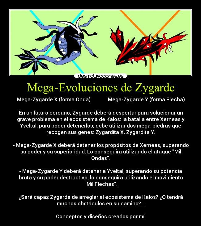 Mega-Evoluciones de Zygarde - Mega-Zygarde X (forma Onda)              Mega-Zygarde Y (forma Flecha)

En un futuro cercano, Zygarde deberá despertar para solucionar un
grave problema en el ecosistema de Kalos: la batalla entre Xerneas y
Yveltal, para poder detenerlos, debe utilizar dos mega-piedras que
recogen sus genes: Zygardita X, Zygardita Y.

- Mega-Zygarde X deberá detener los propósitos de Xerneas, superando
su poder y su superioridad. Lo conseguirá utilizando el ataque Mil
Ondas.

- Mega-Zygarde Y deberá detener a Yveltal, superando su potencia
bruta y su poder destructivo, lo conseguirá utilizando el movimiento
Mil Flechas.

¿Será capaz Zygarde de arreglar el ecosistema de Kalos? ¿O tendrá
muchos obstáculos en su camino?...

Conceptos y diseños creados por mí.