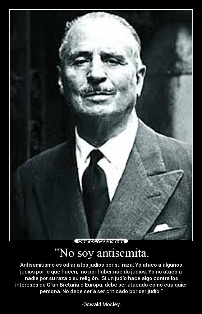 No soy antisemita. - Antisemitismo es odiar a los judíos por su raza. Yo ataco a algunos
judíos por lo que hacen,  no por haber nacido judíos. Yo no ataco a
nadie por su raza o su religión.  Si un judío hace algo contra los
intereses de Gran Bretaña o Europa, debe ser atacado como cualquier
persona. No debe ser a ser criticado por ser judío.

-Oswald Mosley.