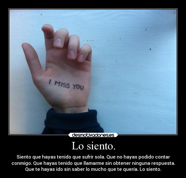 Lo siento. - Siento que hayas tenido que sufrir sola. Que no hayas podido contar
conmigo. Que hayas tenido que llamarme sin obtener ninguna respuesta.
Que te hayas ido sin saber lo mucho que te quería. Lo siento.