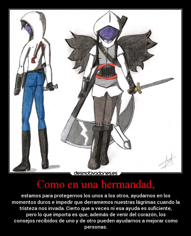 Como en una hermandad, - estamos para protegernos los unos a los otros, ayudarnos en los
momentos duros e impedir que derramemos nuestras lágrimas cuando la
tristeza nos invada. Cierto que a veces ni esa ayuda es suficiente,
pero lo que importa es que, además de venir del corazón, los
consejos recibidos de uno y de otro pueden ayudarnos a mejorar como
personas.