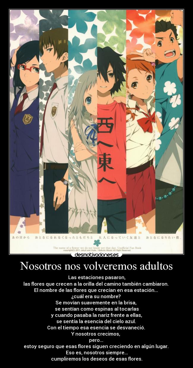 Nosotros nos volveremos adultos - Las estaciones pasaron,
las flores que crecen a la orilla del camino también cambiaron.
El nombre de las flores que crecían en esa estación...
¿cuál era su nombre?
Se movían suavemente en la brisa,
se sentían como espinas al tocarlas
y cuando pasaba la nariz frente a ellas,
se sentía la esencia del cielo azul.
Con el tiempo esa esencia se desvaneció.
Y nosotros crecimos,
pero...
estoy seguro que esas flores siguen creciendo en algún lugar.
Eso es, nosotros siempre...
cumpliremos los deseos de esas flores.