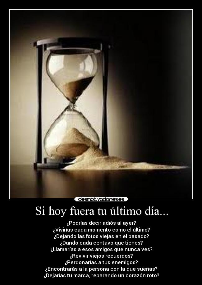 Si hoy fuera tu último día... - ¿Podrías decir adiós al ayer?
¿Vivirías cada momento como el último?
¿Dejando las fotos viejas en el pasado?
¿Dando cada centavo que tienes?
¿Llamarías a esos amigos que nunca ves?
¿Revivir viejos recuerdos?
¿Perdonarías a tus enemigos?
¿Encontrarás a la persona con la que sueñas?
¿Dejarías tu marca, reparando un corazón roto?