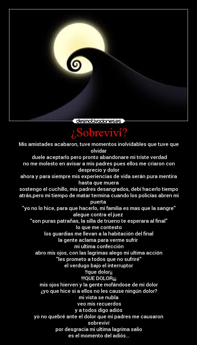 ¿Sobreviví? - Mis amistades acabaron, tuve momentos inolvidables que tuve que
olvidar
duele aceptarlo pero pronto abandonare mi triste verdad
no me molesto en avisar a mis padres pues ellos me criaron con
desprecio y dolor
ahora y para siempre mis experiencias de vida serán pura mentira
hasta que muera
sostengo el cuchillo, mis padres desangrados, debí hacerlo tiempo
atrás,pero mi tiempo de matar termina cuando los policías abren mi
puerta
yo no lo hice, para que hacerlo, mi familia es mas que la sangre
alegue contra el juez
son puras patrañas, la silla de trueno te esperara al final
lo que me contesto
los guardias me llevan a la habitación del final
la gente aclama para verme sufrir
mi ultima confección
abro mis ojos, con las lagrimas alego mi ultima acción
les prometo a todos que no sufriré
el verdugo bajo el interruptor
!!que dolor¡¡
!!!QUE DOLOR¡¡¡
mis ojos hierven y la gente mofándose de mi dolor
¿yo que hice si a ellos no les cause ningún dolor?
mi vista se nubla
veo mis recuerdos
y a todos digo adiós
yo no quebré ante el dolor que mi padres me causaron
sobreviví
por desgracia mi ultima lagrima salio
es el momento del adiós...