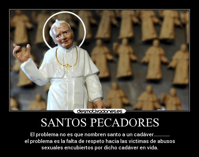 SANTOS PECADORES - El problema no es que nombren santo a un cadáver.............
el problema es la falta de respeto hacia las victimas de abusos
sexuales encubiertos por dicho cadáver en vida.