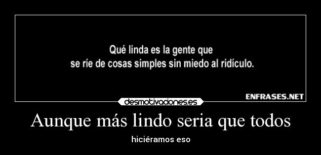 Aunque más lindo seria que todos - hiciéramos eso