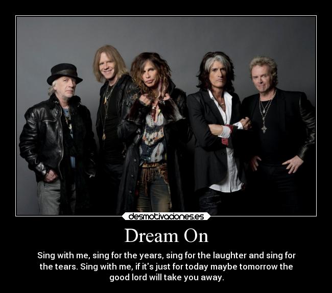 Dream On - Sing with me, sing for the years, sing for the laughter and sing for
the tears. Sing with me, if its just for today maybe tomorrow the
good lord will take you away.