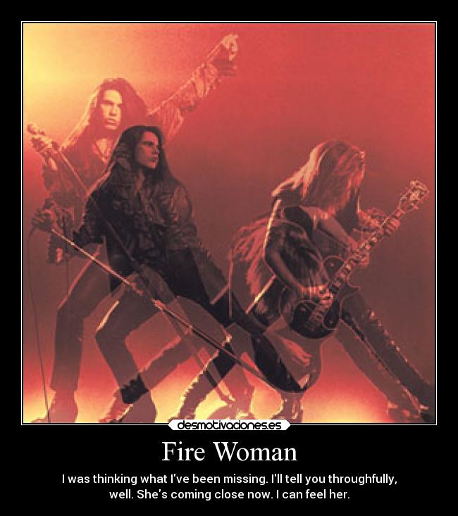 Fire Woman - I was thinking what Ive been missing. Ill tell you throughfully,
well. Shes coming close now. I can feel her.