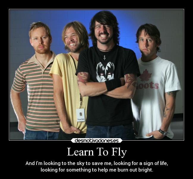 Learn To Fly - And Im looking to the sky to save me, looking for a sign of life,
looking for something to help me burn out bright.
