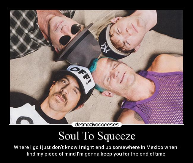 Soul To Squeeze - Where I go I just dont know I might end up somewhere in Mexico when I
find my piece of mind Im gonna keep you for the end of time.