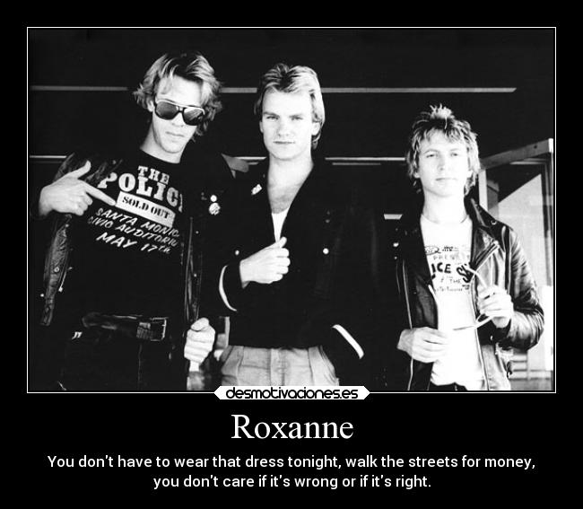 Roxanne - You dont have to wear that dress tonight, walk the streets for money,
you dont care if its wrong or if its right.
