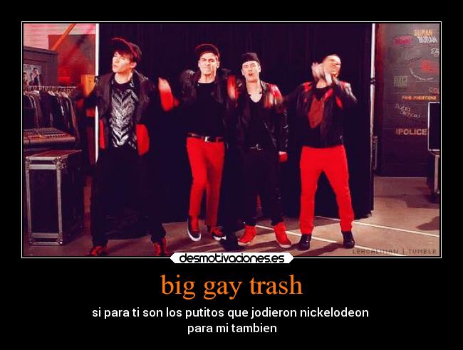 big gay trash - si para ti son los putitos que jodieron nickelodeon 
para mi tambien