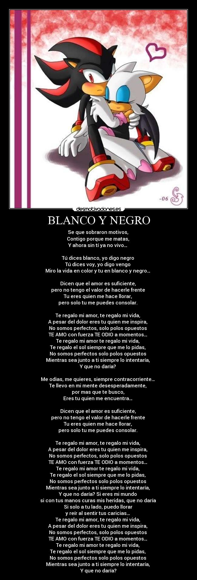 BLANCO Y NEGRO - Se que sobraron motivos,
Contigo porque me matas,
Y ahora sin tí ya no vivo…
Tú dices blanco, yo digo negro
Tú dices voy, yo digo vengo
Miro la vida en color y tu en blanco y negro…
Dicen que el amor es suficiente,
pero no tengo el valor de hacerle frente
Tu eres quien me hace llorar,
pero solo tu me puedes consolar.
Te regalo mi amor, te regalo mi vida,
A pesar del dolor eres tu quien me inspira,
No somos perfectos, solo polos opuestos
TE AMO con fuerza TE ODIO a momentos…
Te regalo mi amor te regalo mi vida,
Te regalo el sol siempre que me lo pidas,
No somos perfectos solo polos opuestos
Mientras sea junto a ti siempre lo intentaría,
Y que no daría?
Me odias, me quieres, siempre contracorriente…
Te llevo en mi mente desesperadamente,
por mas que te busco,
Eres tu quien me encuentra…
Dicen que el amor es suficiente,
pero no tengo el valor de hacerle frente
Tu eres quien me hace llorar,
pero solo tu me puedes consolar.
Te regalo mi amor, te regalo mi vida,
A pesar del dolor eres tu quien me inspira,
No somos perfectos, solo polos opuestos
TE AMO con fuerza TE ODIO a momentos…
Te regalo mi amor te regalo mi vida,
Te regalo el sol siempre que me lo pidas,
No somos perfectos solo polos opuestos
Mientras sea junto a ti siempre lo intentaría,
Y que no daría? Si eres mi mundo
si con tus manos curas mis heridas, que no daría
Si solo a tu lado, puedo llorar
y reír al sentir tus caricias…
Te regalo mi amor, te regalo mi vida,
A pesar del dolor eres tu quien me inspira,
No somos perfectos, solo polos opuestos
TE AMO con fuerza TE ODIO a momentos…
Te regalo mi amor te regalo mi vida,
Te regalo el sol siempre que me lo pidas,
No somos perfectos solo polos opuestos
Mientras sea junto a ti siempre lo intentaría,
Y que no daría?