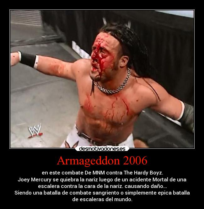 Armageddon 2006 - en este combate De MNM contra The Hardy Boyz.
Joey Mercury se quiebra la nariz luego de un acidente Mortal de una
escalera contra la cara de la nariz. causando daño...
Siendo una batalla de combate sangriento o simplemente epica batalla
de escaleras del mundo.