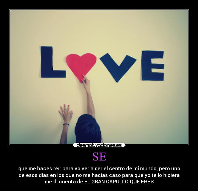 SE - que me haces reír para volver a ser el centro de mi mundo, pero uno
de esos días en los que no me hacías caso para que yo te lo hiciera
me di cuenta de EL GRAN CAPULLO QUE ERES