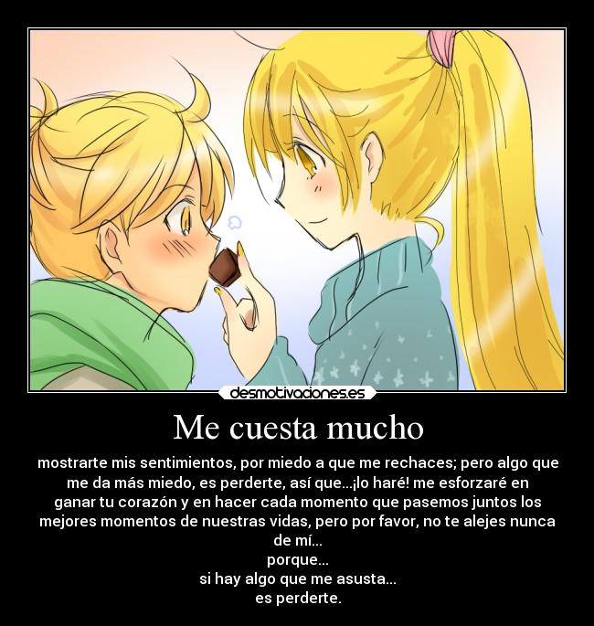 Me cuesta mucho - mostrarte mis sentimientos, por miedo a que me rechaces; pero algo que
me da más miedo, es perderte, así que...¡lo haré! me esforzaré en
ganar tu corazón y en hacer cada momento que pasemos juntos los
mejores momentos de nuestras vidas, pero por favor, no te alejes nunca
de mí...
porque...
si hay algo que me asusta...
es perderte.