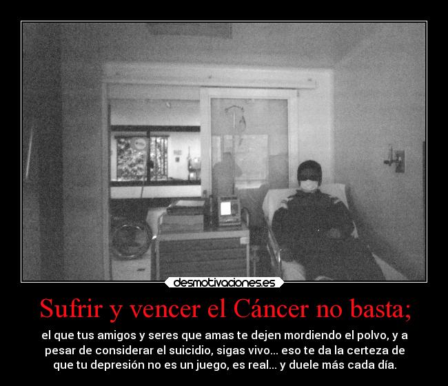 Sufrir y vencer el Cáncer no basta; - el que tus amigos y seres que amas te dejen mordiendo el polvo, y a
pesar de considerar el suicidio, sigas vivo... eso te da la certeza de
que tu depresión no es un juego, es real... y duele más cada día.