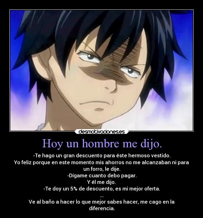 Hoy un hombre me dijo. - -Te hago un gran descuento para éste hermoso vestido.
Yo feliz porque en este momento mis ahorros no me alcanzaban ni para
un forro, le dije.
-Dígame cuanto debo pagar.
Y él me dijo.
-Te doy un 5% de descuento, es mi mejor oferta.
...
Ve al baño a hacer lo que mejor sabes hacer, me cago en la
diferencia.