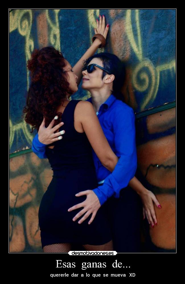 Esas ganas de... - quererle dar a lo que se mueva XD